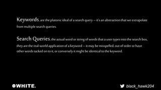 Keywords, are the platonic ideal of a search query – it's an abstraction that we extrapolate 
from multiple search queries...