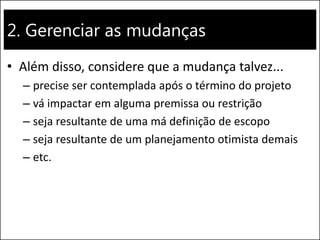 2. Gerenciar as mudanças 
•Além disso, considere que a mudança talvez... 
–precise ser contemplada após o término do projeto 
–vá impactar em alguma premissa ou restrição 
–seja resultante de uma má definição de escopo 
–seja resultante de um planejamento otimista demais 
–etc.  