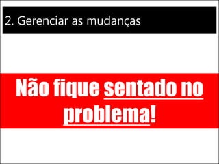 2. Gerenciar as mudanças 
Não fique sentado no problema!  