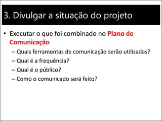 3. Divulgar a situação do projeto 
•Executar o que foi combinado no Plano de Comunicação 
–Quais ferramentas de comunicação serão utilizadas? 
–Qual é a frequência? 
–Qual é o público? 
–Como o comunicado será feito?  