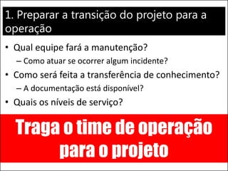 1. Preparar a transição do projeto para a operação 
•Qual equipe fará a manutenção? 
–Como atuar se ocorrer algum incidente? 
•Como será feita a transferência de conhecimento? 
–A documentação está disponível? 
•Quais os níveis de serviço? 
Traga o time de operação para o projeto  