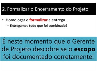 2. Formalizar o Encerramento do Projeto 
•Homologar e formalizar a entrega... 
–Entregamos tudo que foi combinado? 
É neste momento que o Gerente de Projeto descobre se o escopo foi documentado corretamente!  