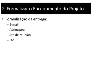 2. Formalizar o Encerramento do Projeto 
•Formalização da entrega: 
–E-mail 
–Assinatura 
–Ata de reunião 
–Etc.  