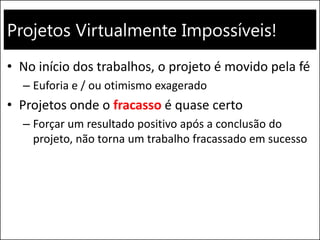 Projetos Virtualmente Impossíveis! 
•No início dos trabalhos, o projeto é movido pela fé 
–Euforia e / ou otimismo exagerado 
•Projetos onde o fracasso é quase certo 
–Forçar um resultado positivo após a conclusão do projeto, não torna um trabalho fracassado em sucesso  