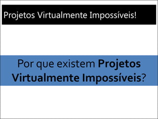 Projetos Virtualmente Impossíveis! 
Por que existem Projetos Virtualmente Impossíveis?  