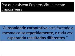 Por que existem Projetos Virtualmente Impossíveis? 
“A insanidade corporativa está fazendo a mesma coisa repetidamente, e cada vez esperando resultados diferentes.”  