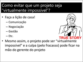 Como evitar que um projeto seja “virtualmente impossível”? 
•Faça a lição de casa! 
–Comunicação 
–Negociação 
–Gestão 
–Etc. 
•Mesmo assim, o projeto pode ser “virtualmente impossível” e a culpa (pelo fracasso) pode ficar na mão do gerente do projeto  