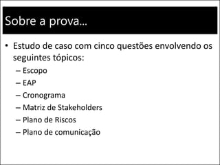 Sobre a prova... 
•Estudo de caso com cinco questões envolvendo os seguintes tópicos: 
–Escopo 
–EAP 
–Cronograma 
–Matriz de Stakeholders 
–Plano de Riscos 
–Plano de comunicação  
