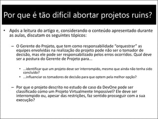 Por que é tão difícil abortar projetos ruins? 
•Após a leitura do artigo e, considerando o conteúdo apresentado durante as aulas, discutam os seguintes tópicos: 
–O Gerente do Projeto, que tem como responsabilidade “orquestrar” as equipes envolvidas na realização do projeto pode não ser o tomador de decisão, mas ele pode ser responsabilizado pelos erros ocorridos. Qual deve ser a postura do Gerente de Projeto para... 
•...identificar que um projeto deve ser interrompido, mesmo que ainda não tenha sido concluído? 
•...influenciar os tomadores de decisão para que optem pela melhor opção? 
–Por que o projeto descrito no estudo de caso da DevOne pode ser classificado como um Projeto Virtualmente Impossível? Ele deve ser interrompido ou, apesar das restrições, faz sentido prosseguir com a sua execução?  