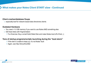 13 
What makes your Notes Client START slow - Continued 
Client crashes/database fixups 
 especially bad for network based data directories clients 
Outdated Hardware 
 You need >1-2 GB memory if you want to use Notes AND something else 
 Old fixed disks with fragmentation 
 Fun Exercise: Buy a small Solid State Disk and make Notes boot off of that ;-) 
Tons of startup programs/scripts launching during the “boot storm” 
 if the disk is unable to keep up, it‘s not Notes' fault 
 Again, see http://bit.ly/ACzO6Z 
 