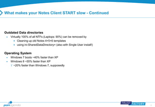 14 
What makes your Notes Client START slow - Continued 
Outdated Data directories 
 Virtually 100% of all NTFs (Laptops: 90%) can be removed by 
 Cleaning up old Notes 4+5+6 templates 
 using ini:SharedDataDirectory= (also with Single User install!) 
Operating System 
 Windows 7 boots ~40% faster than XP 
 Windows 8 ~55% faster than XP 
 ~20% faster than Windows 7, supposedly 
 