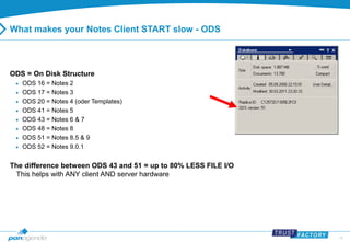 15 
What makes your Notes Client START slow - ODS 
ODS = On Disk Structure 
 ODS 16 = Notes 2 
 ODS 17 = Notes 3 
 ODS 20 = Notes 4 (oder Templates) 
 ODS 41 = Notes 5 
 ODS 43 = Notes 6 & 7 
 ODS 48 = Notes 8 
 ODS 51 = Notes 8.5 & 9 
 ODS 52 = Notes 9.0.1 
The difference between ODS 43 and 51 = up to 80% LESS FILE I/O 
This helps with ANY client AND server hardware 
 