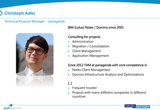 2 
Christoph Adler 
Technical Account Manager – panagenda 
IBM (Lotus) Notes / Domino since 2001 
Consulting for projects 
 Administration 
 Migration / Consolidation 
 Client Management 
 Application Management 
Since 2012 TAM at panagenda with core competence in 
 Notes Client Management 
 Domino Infrastructure Analysis and Optimizations 
[...] 
 Frequent traveler 
 Projects with many different companies in different 
countries 
 