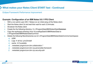 20 
What makes your Notes Client START fast - Continued 
Eclipse Framework Performance Improvement 
Example: Configuration of an IBM Notes 9.0.1 FP2 Client 
1. With a non-admin user (OS + Notes) run an initial setup of the Notes client. 
2. Start the Notes client 3x and wait then wait for each 2-3minutes 
3. Shutdown the Notes client 
4. Create the the following directory  c:ProgramDataIBMNotesDataCommon 
5. Copy the workspace directory from %LocalAppData%IBMNotesData to 
c:ProgramDataIBMNotesDataCommon 
6. Delete the following files/directories out of c:ProgramDataIBMNotesDataCommonworkspace 
a) UDM 
b) Logs  all but .prov2install 
c) cache  if available 
d) .metadata.pluginscom.ibm.collaboration.* 
e) .metadata.pluginscom.ibm.rcp.personality.framework 
f) .metadata.pluginscom.ibm.rcp.security.auth 
 