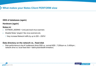 23 
What makes your Notes Client PERFORM slow 
ODS of databases (again) 
Hardware (again) 
Notes.ini 
 EXTMGR_ADDINS = (not just) local virus scanners 
 Disable Notes “plugins“ like virus scanners etc. 
 they increase Network traffic by up to 200 – 250%! 
Data directory on the network vs.. fixed disk 
 Disk performance is the #1 bottleneck (think SSD vs. normal HDD ; 7.200rpm vs. 5.400rpm ; 
network drive vs. local fixed disk = latency/bandwidth limitation) 
 