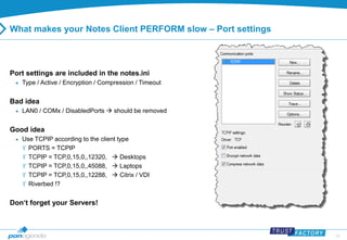 24 
What makes your Notes Client PERFORM slow – Port settings 
Port settings are included in the notes.ini 
 Type / Active / Encryption / Compression / Timeout 
Bad idea 
 LAN0 / COMx / DisabledPorts  should be removed 
Good idea 
 Use TCPIP according to the client type 
 PORTS = TCPIP 
 TCPIP = TCP,0,15,0,,12320,  Desktops 
 TCPIP = TCP,0,15,0,,45088,  Laptops 
 TCPIP = TCP,0,15,0,,12288,  Citrix / VDI 
 Riverbed !? 
Don‘t forget your Servers! 
 