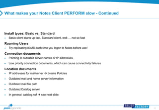 25 
What makes your Notes Client PERFORM slow - Continued 
Install types: Basic vs. Standard 
 Basic client starts up fast, Standard client, well … not so fast 
Roaming Users 
 Try replicating 80MB each time you logon to Notes before use! 
Connection documents 
 Pointing to outdated server names or IP addresses 
 Low priority connection documents, which can cause connectivity failures 
Location documents 
 IP addresses for mailserver  breaks Policies 
 Outdated mail and home server information 
 Outdated mail file path 
 Outdated Catalog server 
 In general: catalog.nsf  see next slide 
 