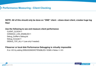 29 
Performance Measuring - Client Clocking 
NOTE: All of this should only be done on “ONE” client – slows down client, creates huge log 
files! 
Use the following to see and measure client performance 
CLIENT_CLOCK=1 
CONSOLE_LOG_ENABLED=1 
Debug_Outfile=c:debug.txt 
Debug_Console=1 
DEBUG_TCP_ALL=1 (use only if needed) 
Fileserver or local disk Performance Debugging is virtually impossible 
If on >8.5 try adding DEBUGGINGWCTENABLED=16386 in Notes >= 8.5 
 