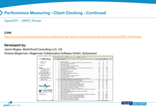 31 
Performance Measuring - Client Clocking - Continued 
OpenNTF – NRPC Parser 
Link: 
http://www.openntf.org/internal/home.nsf/project.xsp?action=openDocument&name=Notes%20RPC%20Parser 
Developed by: 
Jamie Magee, MartinScott Consulting LLC, US 
Andrew Magerman, Magerman Collaborative Software GmbH, Switzerland 
 