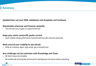 35 
Summary 
Update/clean out your ODS, databases and templates and hardware 
Standardize whenever and however possible 
 This will save you hugely on support time/cost 
Keep your users version/fix packs current 
 Each release brings performance improvements but also resource demands 
Work around your inability to see clients 
 Write an inventory agent, login script, get a 3rd party tool 
Any challenge can be overcome with Knowledge and Tools 
 All client issues are solvable 
 Be careful with thinking that removing the client/going to the cloud solves everything 
 