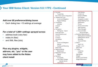 7 
Your IBM Notes Client: Version 9.0.1 FP2 - Continued 
Add over 80 preference/dialog boxes 
• Each dialog has ~15 settings at average 
For a total of 1,200+ settings sprayed across 
• address book (very few) 
• notes.ini (few) 
• and XML files (lots) 
Plus any plugins, widgets, 
add-ons, etc. “you“ or the user 
may have added to the Notes 
client install 
 