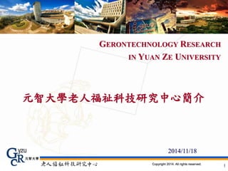 GERONTECHNOLOGY RESEARCH 
IN YUAN ZE UNIVERSITY 
元智大學老人福祉科技研究中心簡介 
2014/11/18 
Copyright 2014. All rights reserved. 1 
 