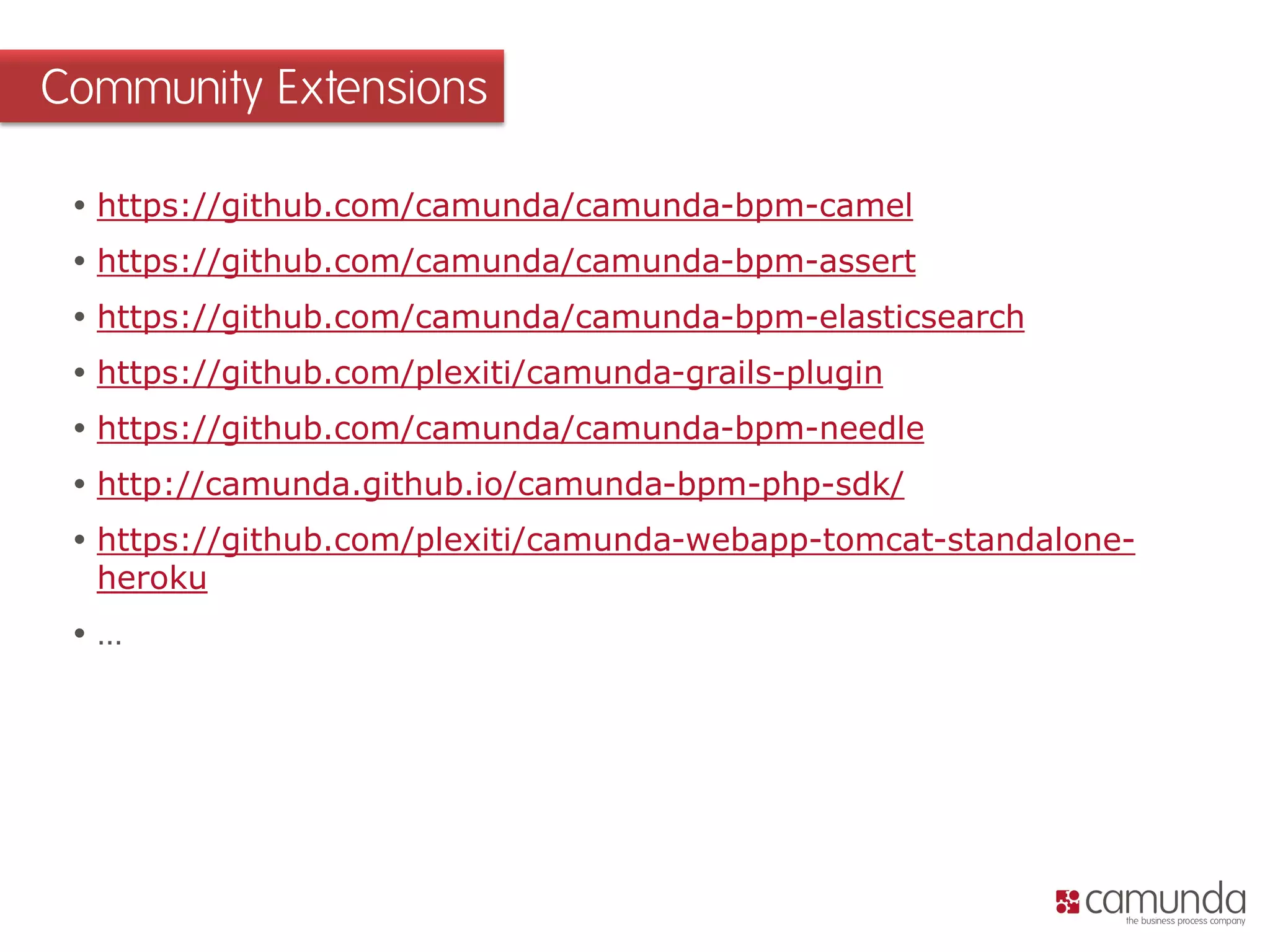 https://github.com/camunda/camunda-bpm-camel 
https://github.com/camunda/camunda-bpm-assert 
https://github.com/camunda/camunda-bpm-elasticsearch 
https://github.com/plexiti/camunda-grails-plugin 
https://github.com/camunda/camunda-bpm-needle 
http://camunda.github.io/camunda-bpm-php-sdk/ 
https://github.com/plexiti/camunda-webapp-tomcat-standalone- heroku 
… 
Community Extensions  