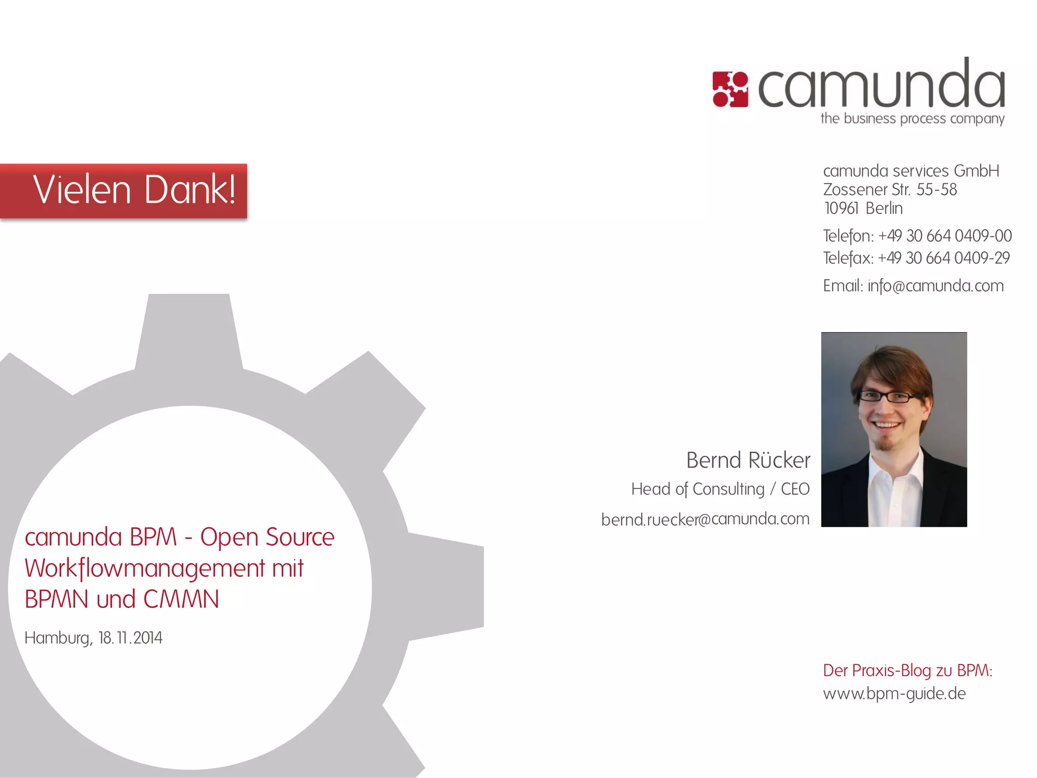 Vielen Dank! camunda services GmbH 
Zossener Str. 55-58 
10961 Berlin 
Telefon: +49 30 664 0409-00 
Telefax: +49 30 664 0409-29 
Email: info@camunda.com 
www.bpm-guide.de 
Der Praxis-Blog zu BPM: 
@camunda.com 
Head of Consulting / CEO 
Bernd Rücker 
bernd.ruecker 
camunda BPM - Open Source 
Workflowmanagement mit 
BPMN und CMMN 
Hamburg, 18.11.2014 
