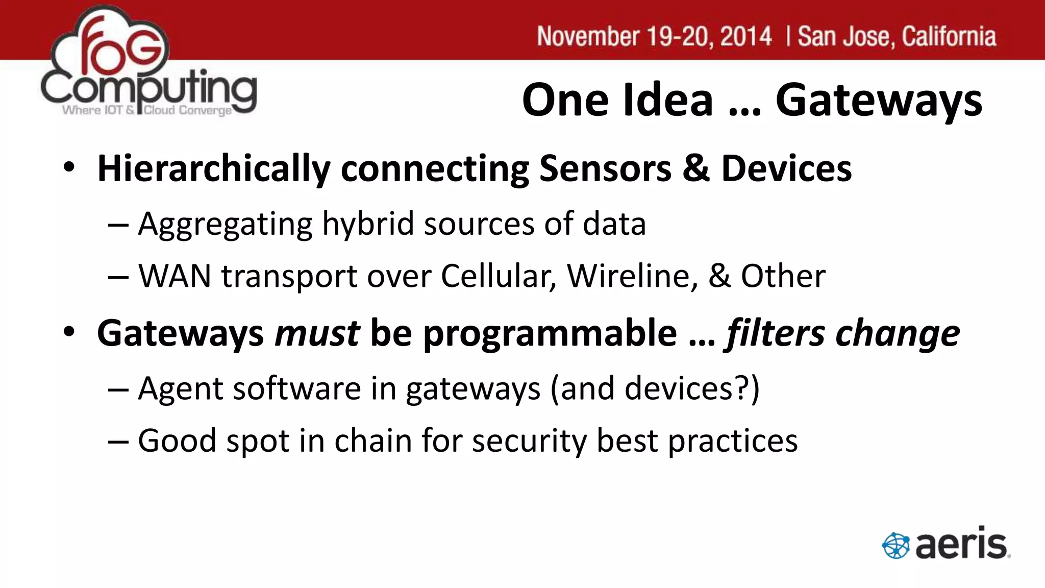 One Idea … Gateways
• Hierarchically connecting Sensors & Devices
– Aggregating hybrid sources of data
– WAN transport over Cellular, Wireline, & Other
• Gateways must be programmable … filters change
– Agent software in gateways (and devices?)
– Good spot in chain for security best practices
 
