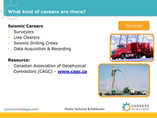 What kind of careers are there? 
Seismic Careers 
• Surveyors 
• Line Clearers 
• Seismic Drilling Crews 
• Data Acquisition & Recording 
Resource: 
• Canadian Association of Geophysical 
Contractors (CAGC) – www.cagc.ca 
Services 
Photos: Technicoil & Halliburton 
 