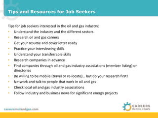 Tips and Resources for Job Seekers 
Tips for job seekers interested in the oil and gas industry: 
• Understand the industry and the different sectors 
• Research oil and gas careers 
• Get your resume and cover letter ready 
• Practice your interviewing skills 
• Understand your transferrable skills 
• Research companies in advance 
• Find companies through oil and gas industry associations (member listing) or 
directories 
• Be willing to be mobile (travel or re-locate)… but do your research first! 
• Network and talk to people that work in oil and gas 
• Check local oil and gas industry associations 
• Follow industry and business news for significant energy projects 
 