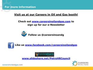 For more information 
Visit us at our Careers in Oil and Gas booth! 
Check out www.careersinoilandgas.com to 
sign up for our e-Newsletter 
Follow us @careersinoandg 
Like us www.facebook.com/careersinoilandgas 
www.slideshare.net/PetroHRCouncil 
