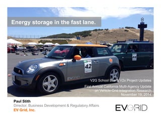 Paul Stith
Director, Business Development & Regulatory Affairs
EV Grid, Inc.
V2G School Bus & V2x Project Updates
First Annual California Multi-Agency Update
on Vehicle-Grid Integration Research
November 19, 2014
Energy storage in the fast lane.
 