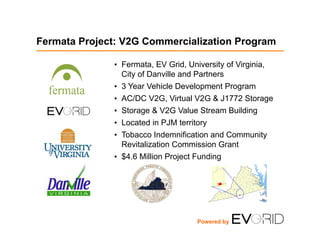 Fermata Project: V2G Commercialization Program
•  Fermata, EV Grid, University of Virginia,
City of Danville and Partners
•  3 Year Vehicle Development Program
•  AC/DC V2G, Virtual V2G & J1772 Storage
•  Storage & V2G Value Stream Building
•  Located in PJM territory
•  Tobacco Indemnification and Community
Revitalization Commission Grant
•  $4.6 Million Project Funding
Powered by
 