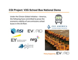 CGI Project: V2G School Bus National Demo
Under	
  the	
  Clinton	
  Global	
  Ini1a1ve	
  –	
  America,	
  
the	
  following	
  have	
  commi;ed	
  to	
  prove	
  the	
  
economic	
  viability	
  of	
  zero	
  emissions	
  school	
  
buses	
  in	
  the	
  US	
  ﬂeet:	
  
Policy Support by
 