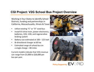 CGI Project: V2G School Bus Project Overview
Working	
  in	
  four	
  States	
  to	
  iden1fy	
  School	
  
Districts,	
  funding	
  and	
  partnerships	
  in	
  	
  
California,	
  Massachuse;s,	
  Illinois	
  &	
  Texas	
  
•  U1lize	
  exis1ng	
  “C”	
  or	
  “D”	
  sized	
  bus	
  
•  Install	
  EV	
  drive	
  train,	
  power	
  electronics,	
  
ba;eries,	
  V2G,	
  V2B,	
  and	
  regenera1ve	
  
braking	
  system	
  
•  Ba;ery	
  size	
  es1mated	
  at	
  100	
  –	
  125	
  kwh	
  
•  Bi-­‐direc1onal	
  charger	
  at	
  60	
  kw	
  
•  Es1mated	
  range	
  of	
  school	
  bus	
  on	
  
a	
  single	
  charge	
  –	
  80	
  miles	
  
	
  
Current	
  models	
  indicate	
  that	
  V2G	
  revenue	
  
can	
  range	
  from	
  $5,000	
  to	
  $20,000	
  per	
  	
  
bus	
  per	
  year.	
  
Policy Support by
 
