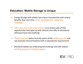 Education: Mobile Storage is Unique
•  Energy	
  Storage	
  with	
  wheels	
  has	
  unique	
  characteris1c	
  with	
  unique	
  
beneﬁts	
  that,	
  over	
  1me	
  will	
  far	
  outweigh	
  their	
  integra1on	
  
challenges	
  
	
  
•  V2G	
  is	
  just	
  one	
  of	
  the	
  value	
  streams	
  in	
  an	
  en1re	
  suite	
  of	
  V2X	
  
opportuni1es	
  that	
  open	
  up	
  with	
  vehicles	
  that	
  oﬀer	
  bi-­‐direc1onal	
  
otherwise	
  have	
  V2n	
  (nothing)	
  
	
  
•  “Smart	
  Inverter”	
  policy	
  must	
  be	
  aware	
  of	
  the	
  mobile	
  use	
  case	
  and	
  
not	
  preclude	
  interconnec1ons	
  with	
  in-­‐appropriate	
  requirements	
  
•  Standards	
  bodies	
  are	
  embracing	
  the	
  challenge	
  and	
  V2X	
  related	
  
working	
  groups	
  are	
  making	
  progress	
  
	
  
 