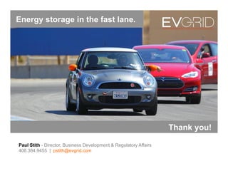 Optimizing the Value of EV Batteries…
Paul Stith - Director, Business Development & Regulatory Affairs
408.384.9455 | pstith@evgrid.com
…with and without wheels.
Energy storage in the fast lane.
Thank you!
 