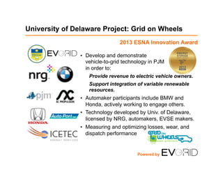 University of Delaware Project: Grid on Wheels
•  Develop and demonstrate
vehicle-to-grid technology in PJM
in order to:
Provide revenue to electric vehicle owners.
Support integration of variable renewable
resources.
•  Automaker participants include BMW and
Honda, actively working to engage others.
•  Technology developed by Univ. of Delaware,
licensed by NRG, automakers, EVSE makers.
•  Measuring and optimizing losses, wear, and
dispatch performance
Powered by
2013 ESNA Innovation Award
 