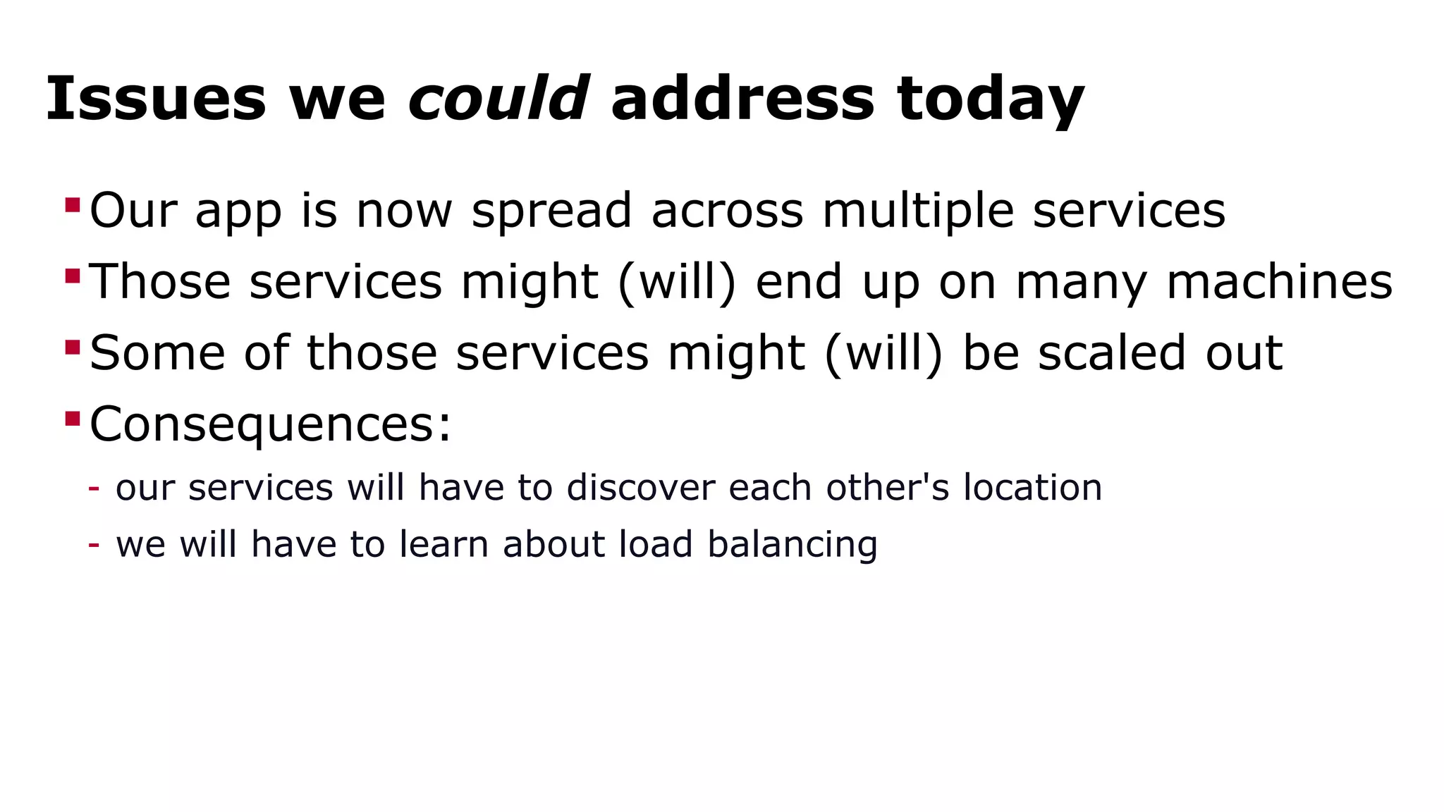Issues we could address today 
Our app is now spread across multiple services 
Those services might (will) end up on many machines 
Some of those services might (will) be scaled out 
Consequences: 
- our services will have to discover each other's location 
- we will have to learn about load balancing 
 
