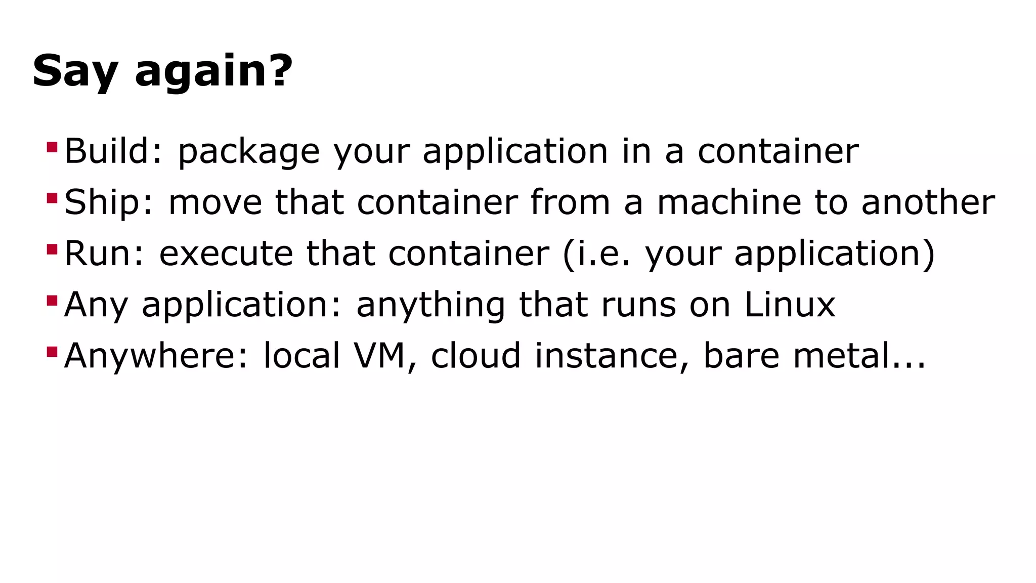 Say again? 
Build: package your application in a container 
Ship: move that container from a machine to another 
Run: execute that container (i.e. your application) 
Any application: anything that runs on Linux 
Anywhere: local VM, cloud instance, bare metal... 
 