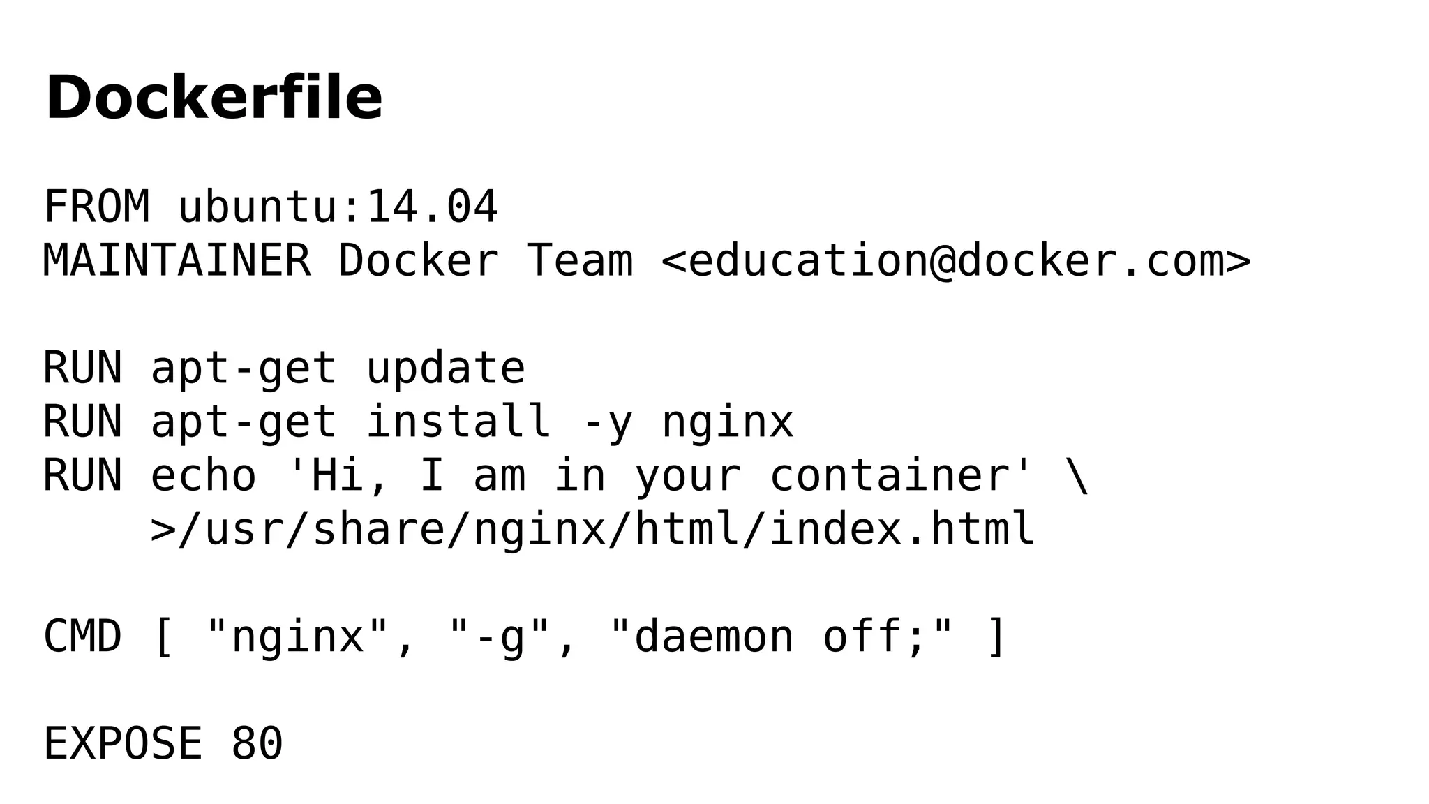 Dockerfile 
FROM ubuntu:14.04 
MAINTAINER Docker Team <education@docker.com> 
RUN apt-get update 
RUN apt-get install -y nginx 
RUN echo 'Hi, I am in your container'  
>/usr/share/nginx/html/index.html 
CMD [ "nginx", "-g", "daemon off;" ] 
EXPOSE 80 
 