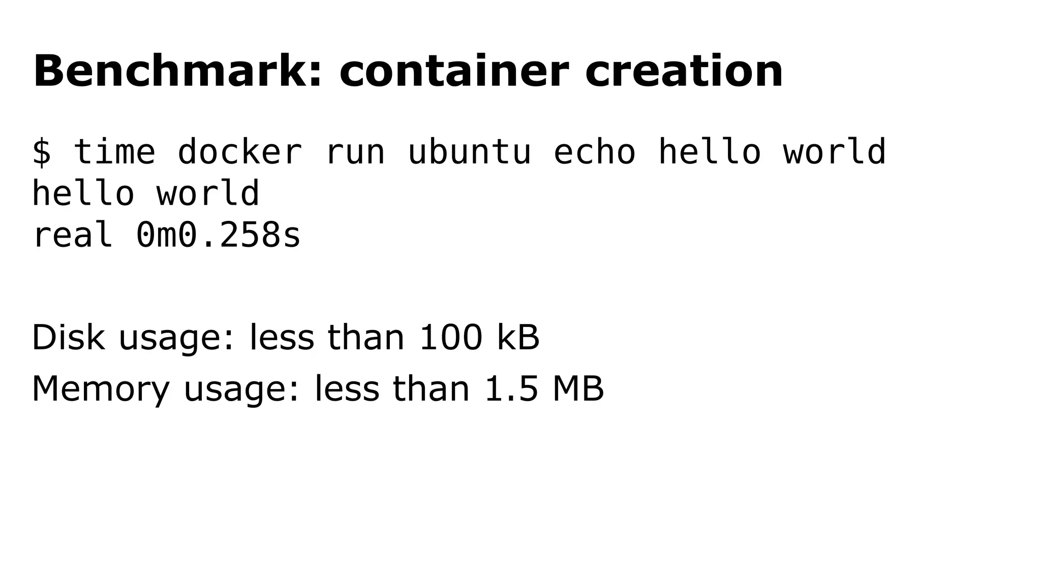 Benchmark: container creation 
$ time docker run ubuntu echo hello world 
hello world 
real 0m0.258s 
Disk usage: less than 100 kB 
Memory usage: less than 1.5 MB 
 