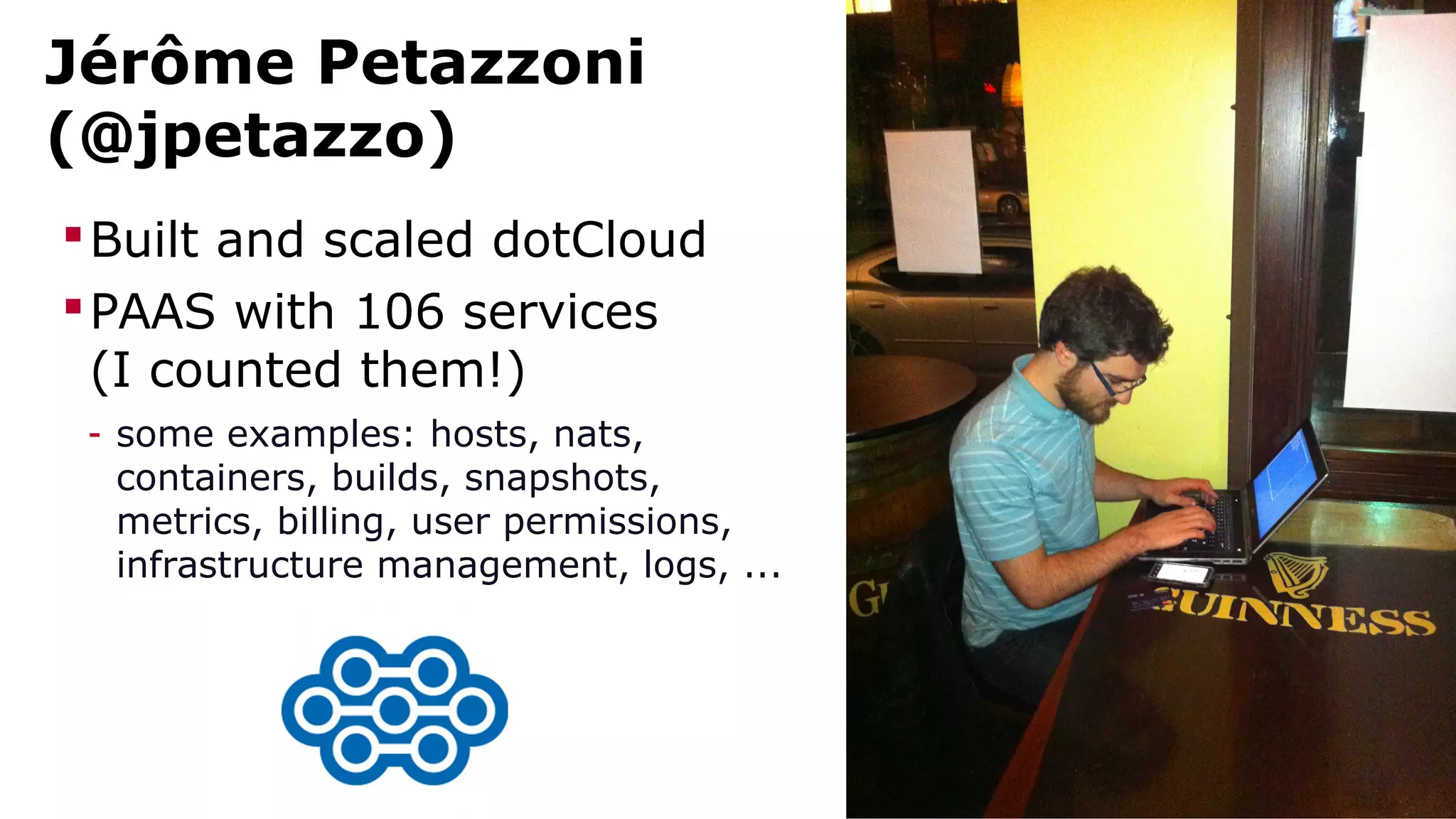 Jérôme Petazzoni 
(@jpetazzo) 
Built and scaled dotCloud 
PAAS with 106 services 
(I counted them!) 
- some examples: hosts, nats, 
containers, builds, snapshots, 
metrics, billing, user permissions, 
infrastructure management, logs, ... 
 