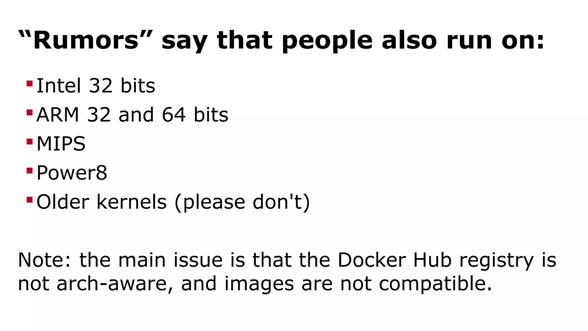 “Rumors” say that people also run on: 
Intel 32 bits 
ARM 32 and 64 bits 
MIPS 
Power8 
Older kernels (please don't) 
Note: the main issue is that the Docker Hub registry is 
not arch-aware, and images are not compatible. 
 