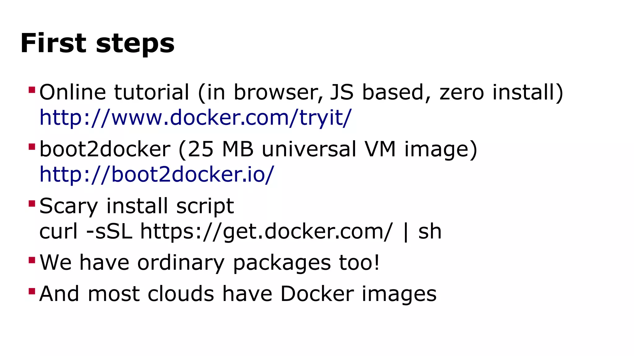 First steps 
Online tutorial (in browser, JS based, zero install) 
http://www.docker.com/tryit/ 
boot2docker (25 MB universal VM image) 
http://boot2docker.io/ 
Scary install script 
curl -sSL https://get.docker.com/ | sh 
We have ordinary packages too! 
And most clouds have Docker images 
 