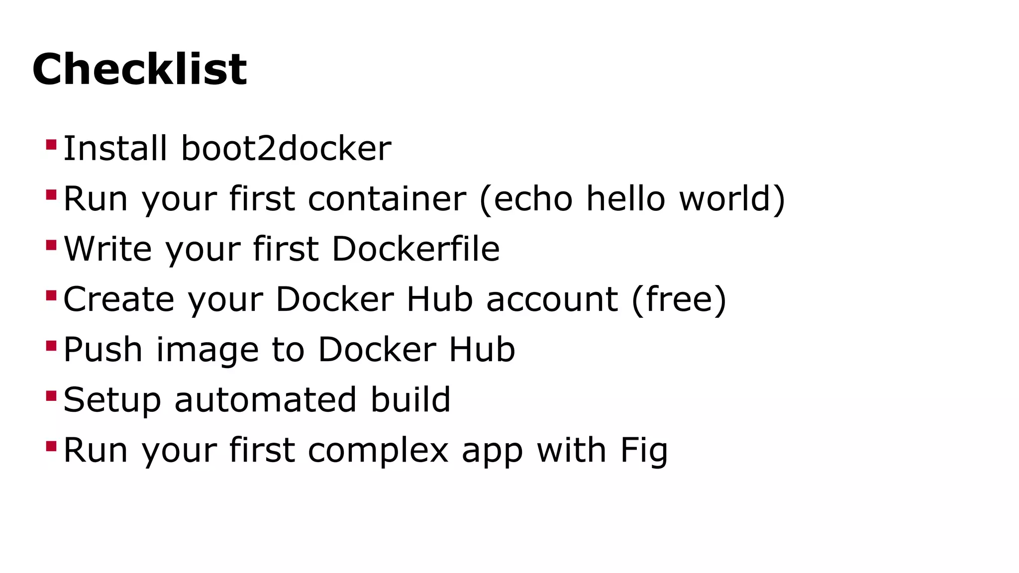 Checklist 
Install boot2docker 
Run your first container (echo hello world) 
Write your first Dockerfile 
Create your Docker Hub account (free) 
Push image to Docker Hub 
Setup automated build 
Run your first complex app with Fig 
 
