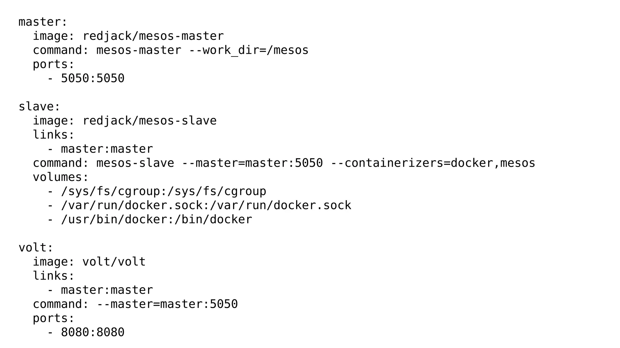 master: 
image: redjack/mesos-master 
command: mesos-master --work_dir=/mesos 
ports: 
- 5050:5050 
slave: 
image: redjack/mesos-slave 
links: 
- master:master 
command: mesos-slave --master=master:5050 --containerizers=docker,mesos 
volumes: 
- /sys/fs/cgroup:/sys/fs/cgroup 
- /var/run/docker.sock:/var/run/docker.sock 
- /usr/bin/docker:/bin/docker 
volt: 
image: volt/volt 
links: 
- master:master 
command: --master=master:5050 
ports: 
- 8080:8080 
 