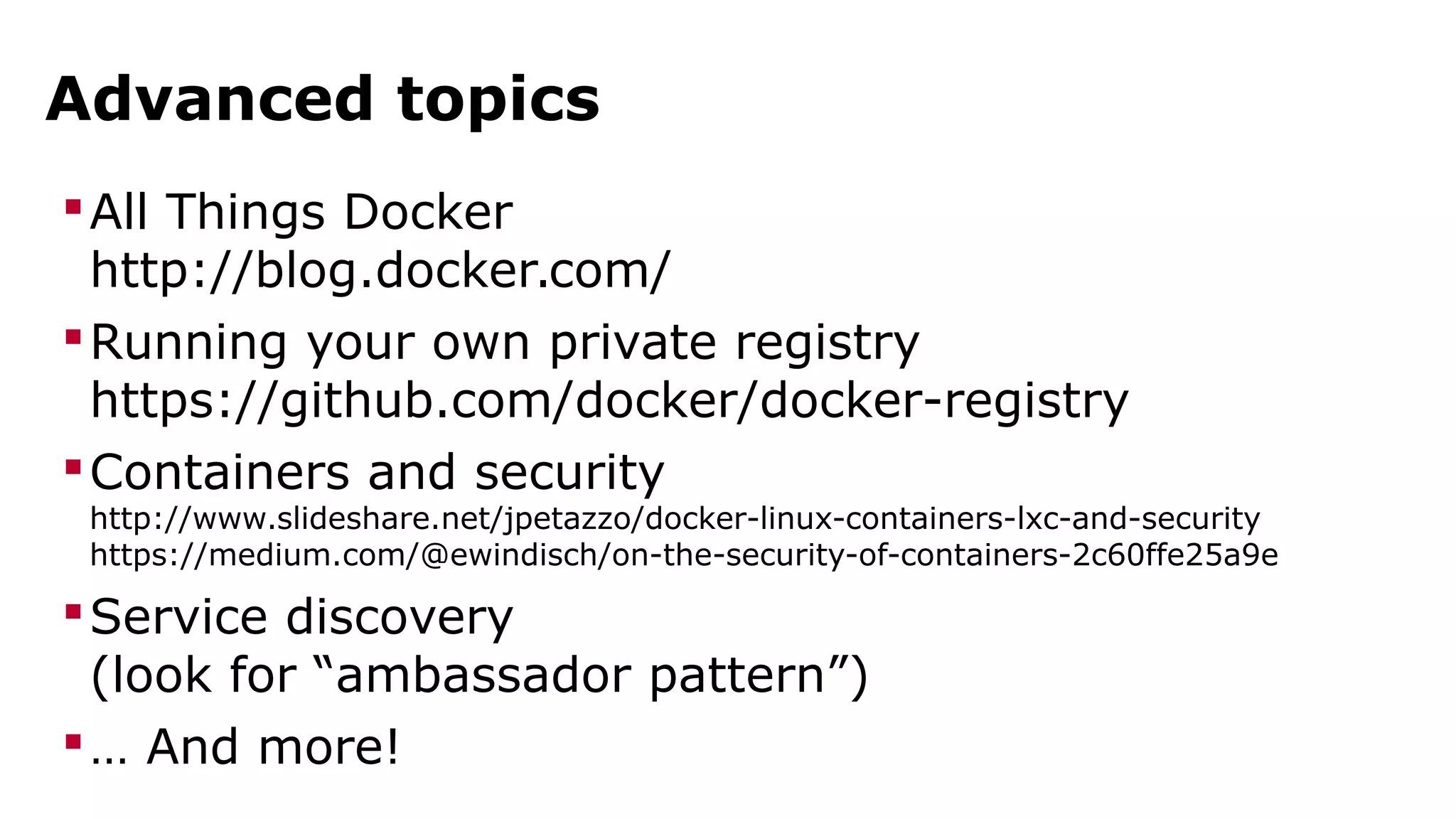 Advanced topics 
All Things Docker 
http://blog.docker.com/ 
Running your own private registry 
https://github.com/docker/docker-registry 
Containers and security 
http://www.slideshare.net/jpetazzo/docker-linux-containers-lxc-and-security 
https://medium.com/@ewindisch/on-the-security-of-containers-2c60ffe25a9e 
Service discovery 
(look for “ambassador pattern”) 
… And more! 
 