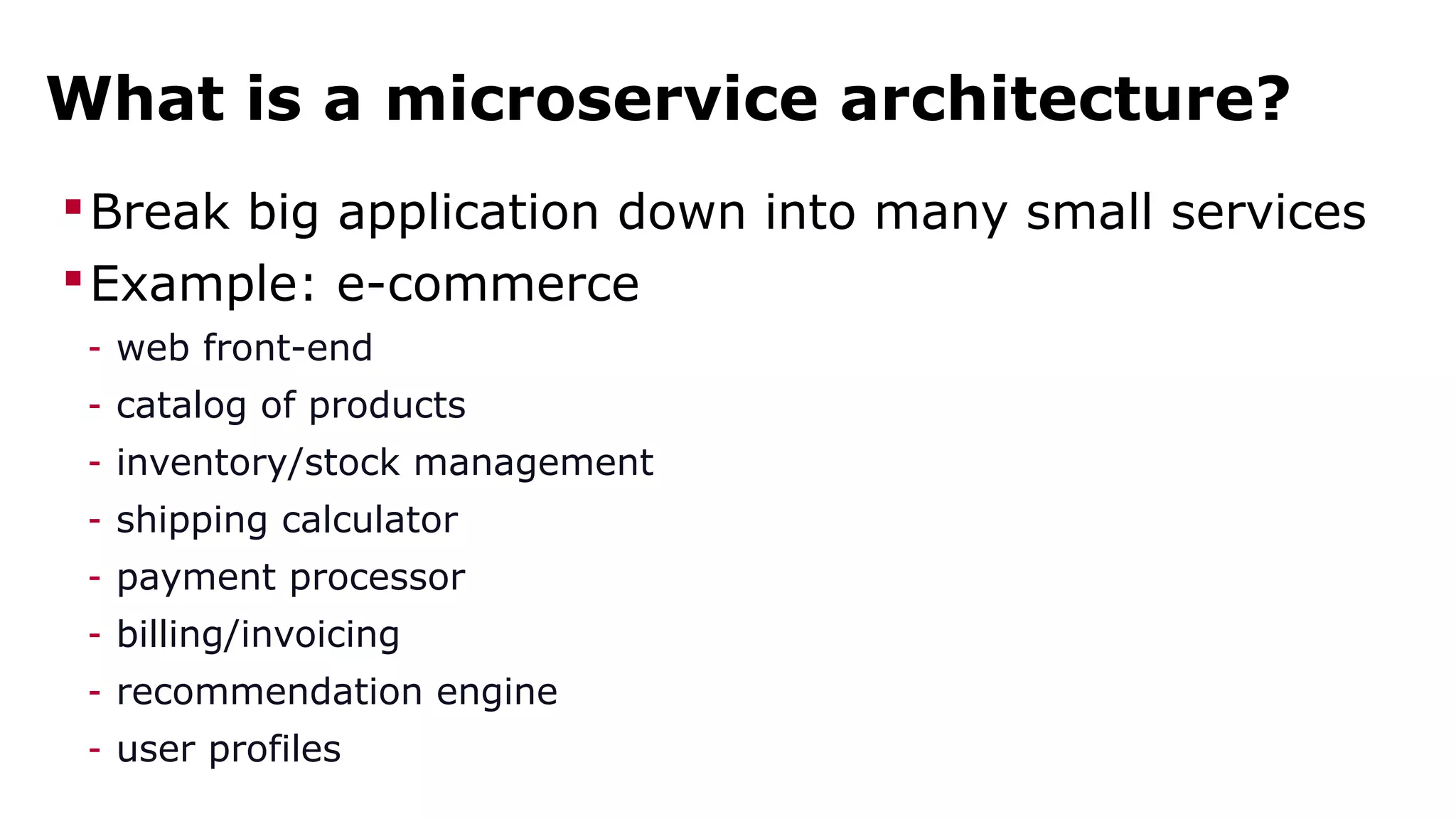 What is a microservice architecture? 
Break big application down into many small services 
Example: e-commerce 
- web front-end 
- catalog of products 
- inventory/stock management 
- shipping calculator 
- payment processor 
- billing/invoicing 
- recommendation engine 
- user profiles 
 